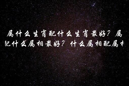 属什么生肖配什么生肖最好？属相婚配什么属相最好？什么属相配属相最好