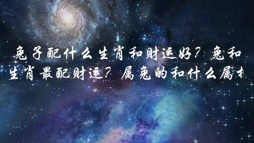 兔子配什么生肖和财运好？兔和什么生肖最配财运？属兔的和什么属相最配