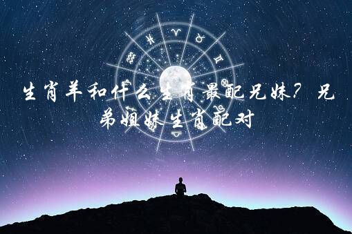 生肖羊和什么生肖最配兄妹？兄弟姐妹生肖配对