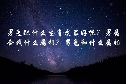 男兔配什么生肖龙最好呢？男属兔适合找什么属相？男兔和什么属相最配