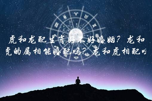 虎和龙配生肖好不好婚姻？龙和虎的属相能婚配吗？龙和虎相配吗