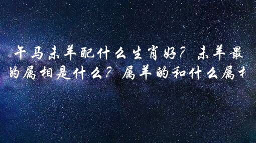 午马未羊配什么生肖好？未羊最匹配的属相是什么？属羊的和什么属相最配