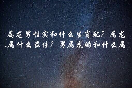 属龙男性实和什么生肖配？属龙婚姻配属什么最佳？男属龙的和什么属相最配