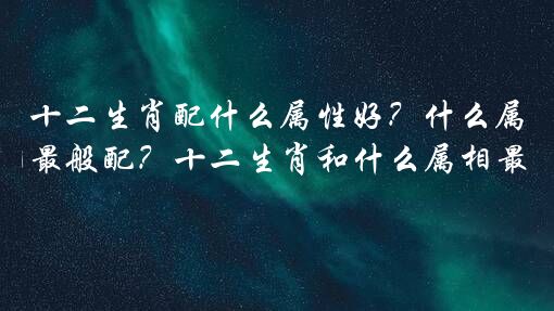 十二生肖配什么属性好？什么属相最般配？十二生肖和什么属相最配