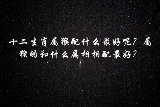 十二生肖属猴配什么最好呢？属猴的和什么属相相配最好？