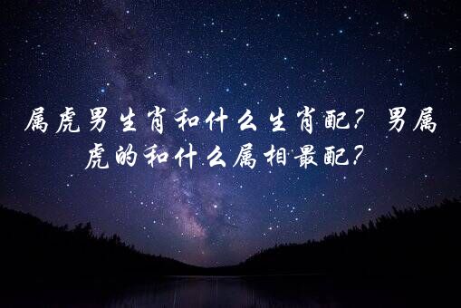 属虎男生肖和什么生肖配？男属虎的和什么属相最配？