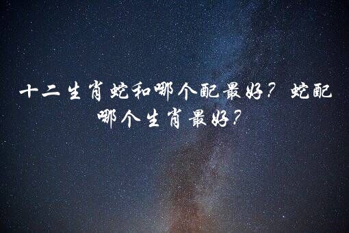 十二生肖蛇和哪个配最好？蛇配哪个生肖最好？