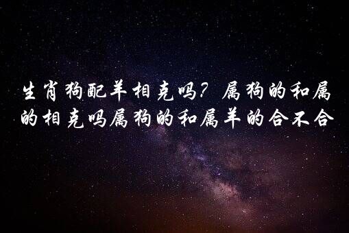 生肖狗配羊相克吗？属狗的和属羊的相克吗属狗的和属羊的合不合？