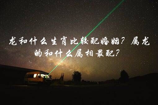 龙和什么生肖比较配婚姻？属龙的和什么属相最配？