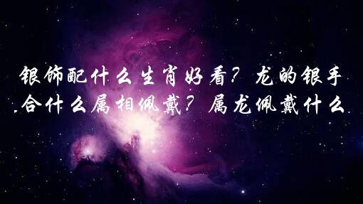 银饰配什么生肖好看？龙的银手镯适合什么属相佩戴？属龙佩戴什么生肖