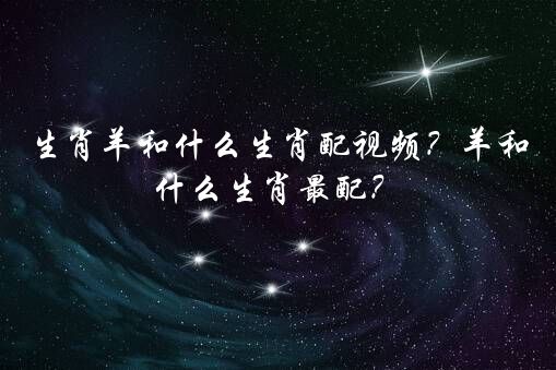 生肖羊和什么生肖配视频？羊和什么生肖最配？