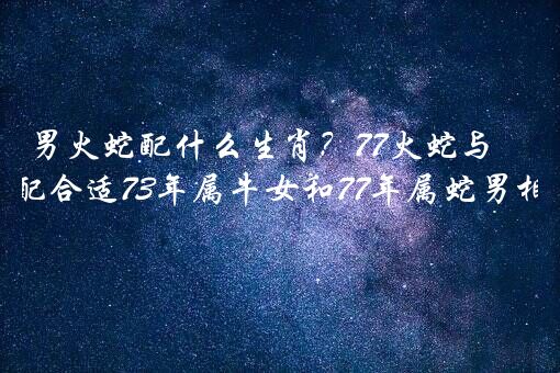 男火蛇配什么生肖？77火蛇与73年水牛婚配合适73年属牛女和77年属蛇男相配吗