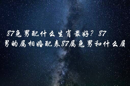 87兔男配什么生肖最好？87年6月属兔男的属相婚配表87属兔男和什么属相最配