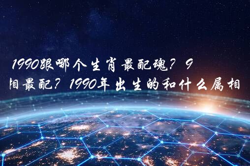 1990跟哪个生肖最配魂？90年和什么属相最配？1990年出生的和什么属相的最配