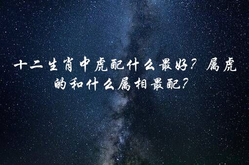 十二生肖中虎配什么最好？属虎的和什么属相最配？