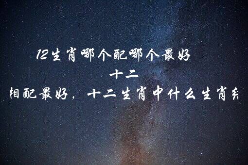 12生肖哪个配哪个最好 十二生肖和什么属相配最好，十二生肖中什么生肖结婚最般配呢？