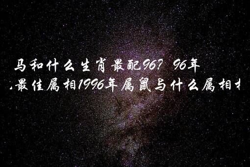 马和什么生肖最配96？96年属马婚配最佳属相1996年属鼠与什么属相相配