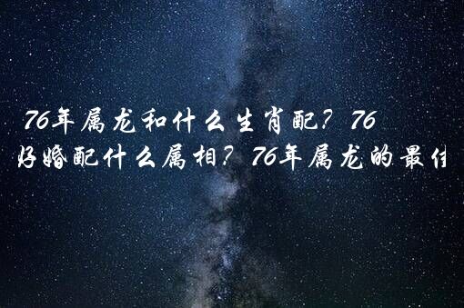 76年属龙和什么生肖配？76龙男最好婚配什么属相？76年属龙的最佳配偶