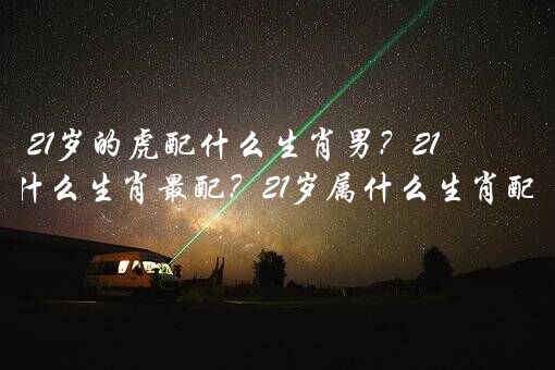 21岁的虎配什么生肖男？21岁跟什么生肖最配？21岁属什么生肖配对