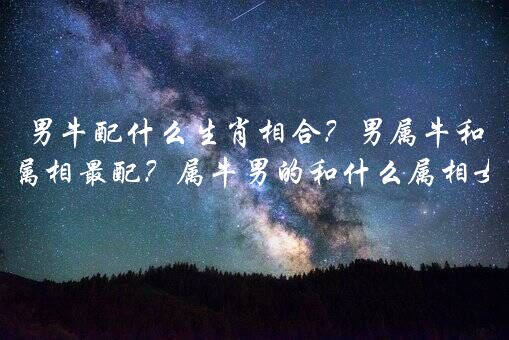 男牛配什么生肖相合？男属牛和什么属相最配？属牛男的和什么属相女最配