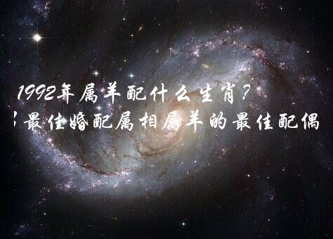 1992年属羊配什么生肖？1992属羊男最佳婚配属相属羊的最佳配偶属相