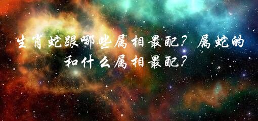 生肖蛇跟哪些属相最配？属蛇的和什么属相最配？