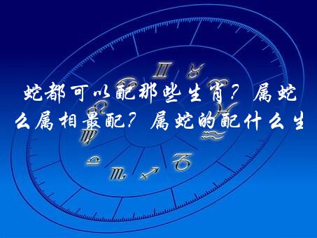 蛇都可以配那些生肖？属蛇的和什么属相最配？属蛇的配什么生肖最好