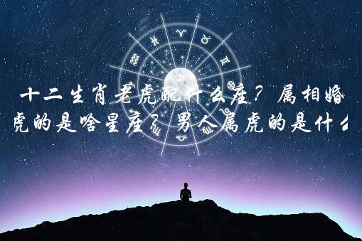 十二生肖老虎配什么座？属相婚配属虎的是啥星座？男人属虎的是什么星座