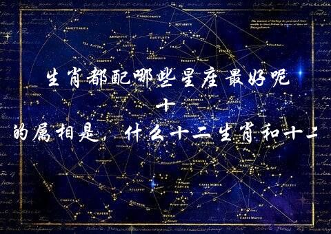 生肖都配哪些星座最好呢 十二星座对应的属相是，什么十二生肖和十二星座最好？