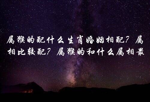 属猴的配什么生肖婚姻相配？属猴与什么属相比较配？属猴的和什么属相最配最合适呢