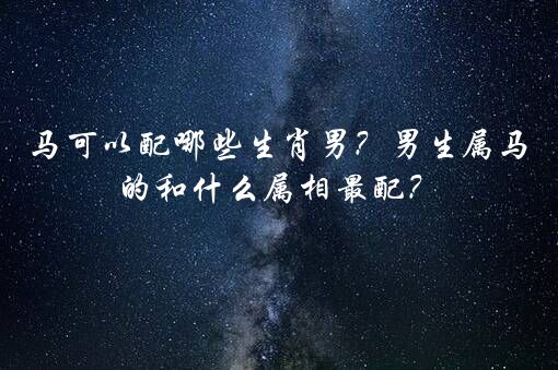 马可以配哪些生肖男？男生属马的和什么属相最配？