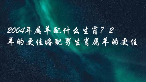 2004年属羊配什么生肖？2004年属羊的更佳婚配男生肖属羊的更佳配偶