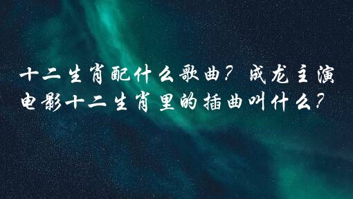 十二生肖配什么歌曲？成龙主演电影十二生肖里的插曲叫什么？