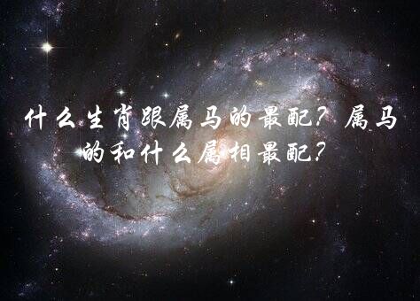 什么生肖跟属马的最配？属马的和什么属相最配？