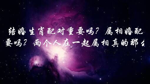 结婚生肖配对重要吗？属相婚配那么重要吗？两个人在一起属相真的那么重要吗