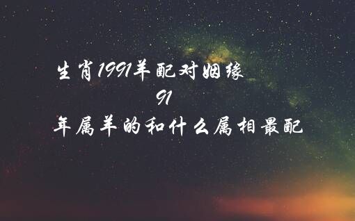 生肖1991羊配对姻缘（91年属羊的和什么属相最配）