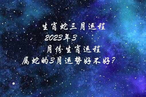 生肖蛇三月运程 2021年3月份生肖运程 属蛇的3月运势好不好？