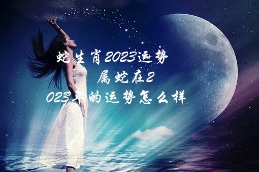 蛇生肖2023运势（属蛇在2023年的运势怎么样）