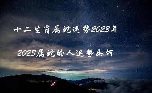 十二生肖属蛇运势2023年（2023属蛇的人运势如何）