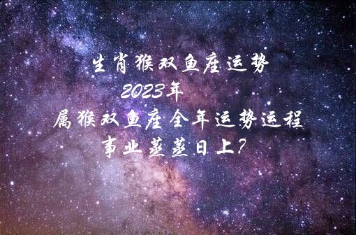 生肖猴双鱼座运势 2023年属猴双鱼座全年运势运程 事业蒸蒸日上？