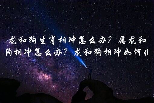 龙和狗生肖相冲怎么办？属龙和属狗相冲怎么办？龙和狗相冲如何化解