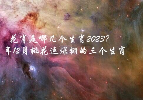 花肖是哪几个生肖2023？2023年12月桃花运爆棚的三个生肖