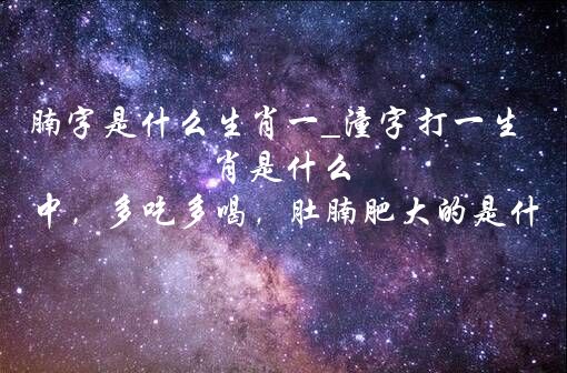 腩字是什么生肖一_潼字打一生肖是什么 十二生肖中，多吃多喝，肚腩肥大的是什么动物？