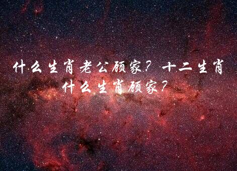 什么生肖老公顾家？十二生肖什么生肖顾家？