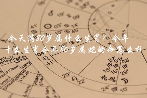 今天满80岁属什么生肖？今年80岁属什么生肖今年80岁属蛇的命怎么样？