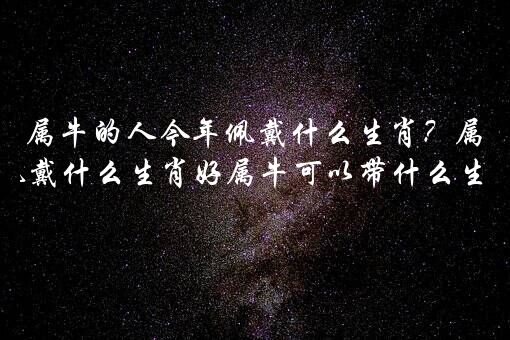 属牛的人今年佩戴什么生肖？属牛佩戴什么生肖好属牛可以带什么生肖？