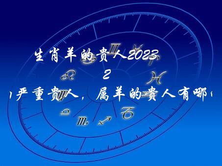 生肖羊的贵人2023 2023年属羊的严重贵人，属羊的贵人有哪些属相？