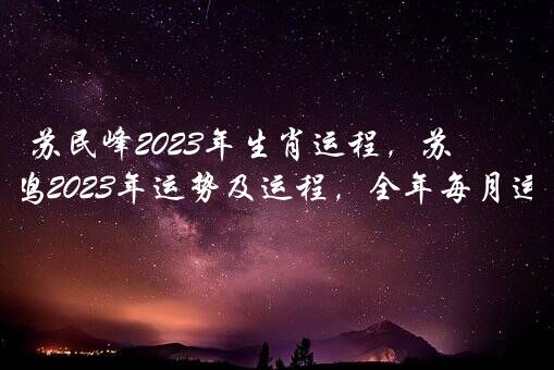 苏民峰2023年生肖运程，苏民峰属鸡2022年运势及运程，全年每月运势