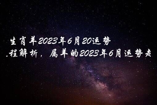 生肖羊2023年6月20运势，属相每月运程解析，属羊的2023年6月运势走势剖析