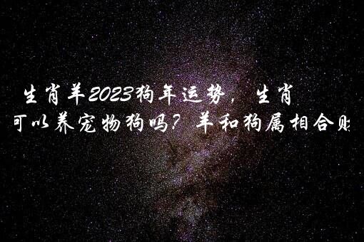 生肖羊2023狗年运势，生肖羊2023可以养宠物狗吗？羊和狗属相合财吗